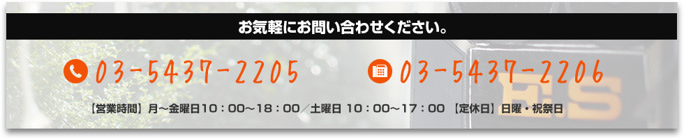 お気軽にお問い合わせください。 tel:03-5437-2205 fax:03-5437-2206 【営業時間】月～金曜日10：00～18：00／土曜日 10：00～17：00 【定休日】日曜・祝祭日